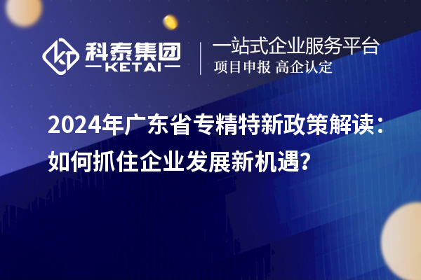 2024年廣東省專精特新政策解讀：如何抓住企業(yè)發(fā)展新機(jī)遇？
