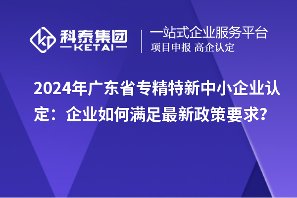2024年廣東省<a href=http:///fuwu/zhuanjingtexin.html target=_blank class=infotextkey>專精特新中小企業(yè)</a>認(rèn)定：企業(yè)如何滿足最新政策要求？