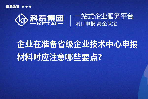 企業(yè)在準備省級企業(yè)技術(shù)中心申報材料時應(yīng)注意哪些要點？