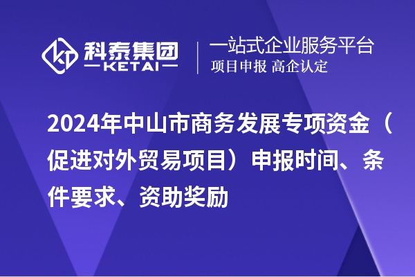 2024年中山市商務(wù)發(fā)展專項資金（促進(jìn)對外貿(mào)易項目）申報時間、條件要求、資助獎勵