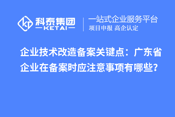 企業(yè)技術(shù)改造備案關(guān)鍵點：廣東省企業(yè)在備案時應(yīng)注意事項有哪些？