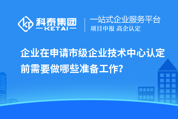 企業(yè)在申請市級企業(yè)技術(shù)中心認定前需要做哪些準備工作？
