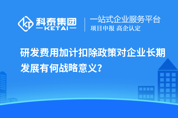 研發(fā)費(fèi)用加計(jì)扣除政策對企業(yè)長期發(fā)展有何戰(zhàn)略意義？