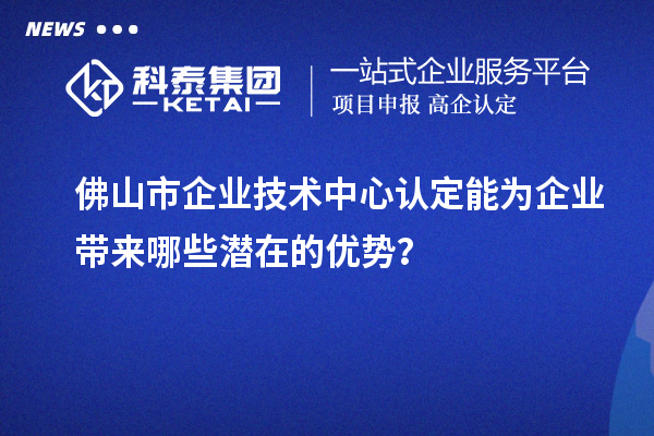 佛山市企業(yè)技術(shù)中心認定能為企業(yè)帶來哪些潛在的優(yōu)勢？