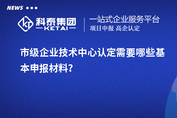 市級(jí)企業(yè)技術(shù)中心認(rèn)定需要哪些基本申報(bào)材料？