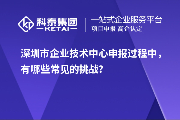 深圳市企業(yè)技術(shù)中心申報(bào)過(guò)程中，有哪些常見(jiàn)的挑戰(zhàn)？