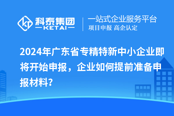 2024年廣東省專精特新中小企業(yè)即將開始申報(bào)，企業(yè)如何提前準(zhǔn)備申報(bào)材料？