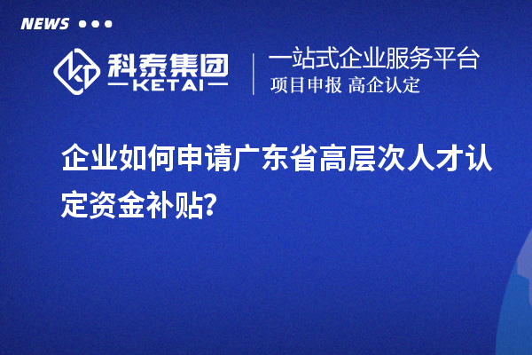 企業(yè)如何申請廣東省高層次人才認(rèn)定資金補(bǔ)貼？