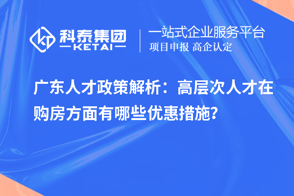 廣東人才政策解析：高層次人才在購房方面有哪些優(yōu)惠措施？