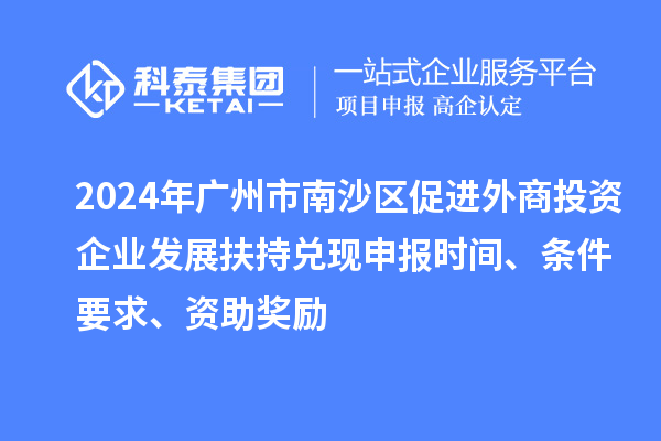 2024年廣州市南沙區(qū)促進外商投資企業(yè)發(fā)展扶持兌現申報時間、條件要求、資助獎勵