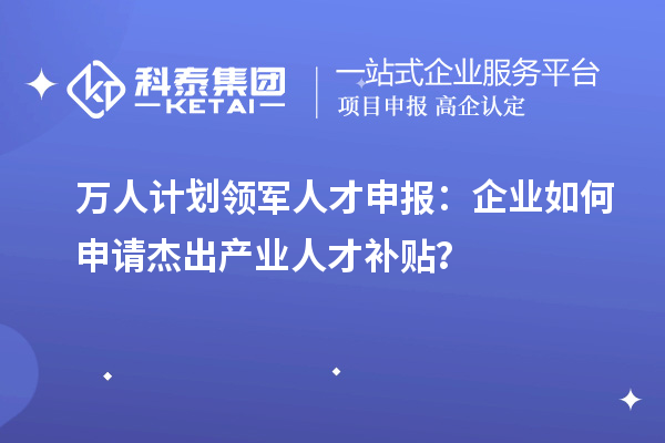 萬人計劃領(lǐng)軍人才申報：企業(yè)如何申請杰出產(chǎn)業(yè)人才補貼？