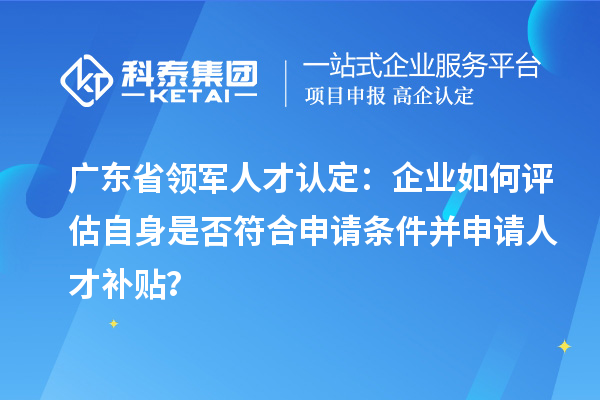 廣東省領(lǐng)軍人才認(rèn)定：企業(yè)如何評估自身是否符合申請條件并申請人才補貼？