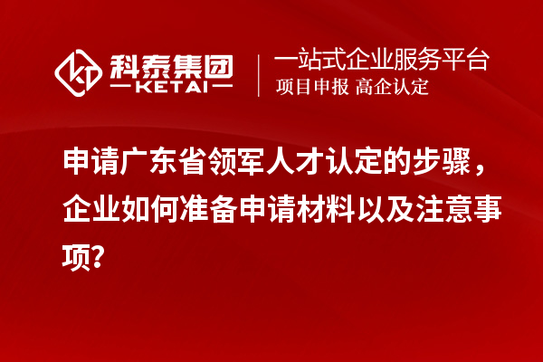 申請(qǐng)廣東省領(lǐng)軍人才認(rèn)定的步驟，企業(yè)如何準(zhǔn)備申請(qǐng)材料以及注意事項(xiàng)？