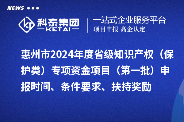 惠州市2024年度省級知識產(chǎn)權(quán)（保護(hù)類）專項(xiàng)資金項(xiàng)目（第一批）申報(bào)時間、條件要求、扶持獎勵