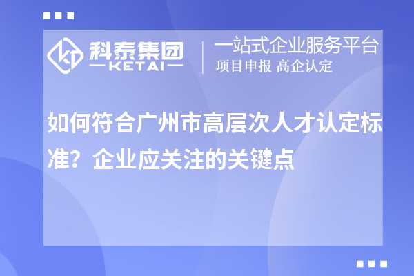 如何符合廣州市高層次人才認(rèn)定標(biāo)準(zhǔn)？企業(yè)應(yīng)關(guān)注的關(guān)鍵點(diǎn)