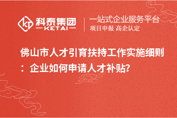 佛山市人才引育扶持工作實(shí)施細(xì)則：企業(yè)如何申請人才補(bǔ)貼？