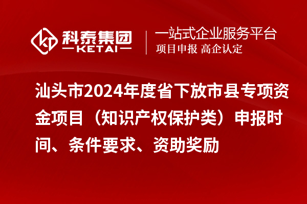 汕頭市2024年度省下放市縣專項資金項目（知識產權保護類）申報時間、條件要求、資助獎勵