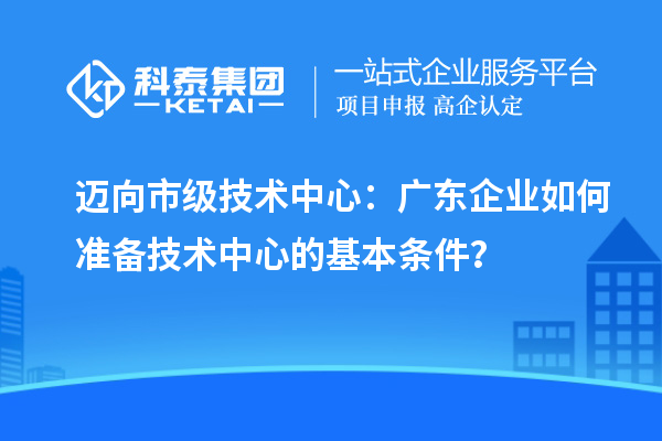 邁向市級(jí)技術(shù)中心：廣東企業(yè)如何準(zhǔn)備技術(shù)中心的基本條件？