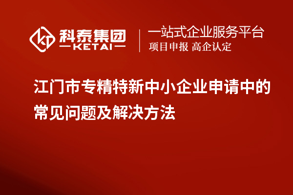 江門市專精特新中小企業(yè)申請中的常見問題及解決方法
