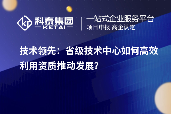 技術(shù)領(lǐng)先：省級(jí)技術(shù)中心如何高效利用資質(zhì)推動(dòng)發(fā)展？
