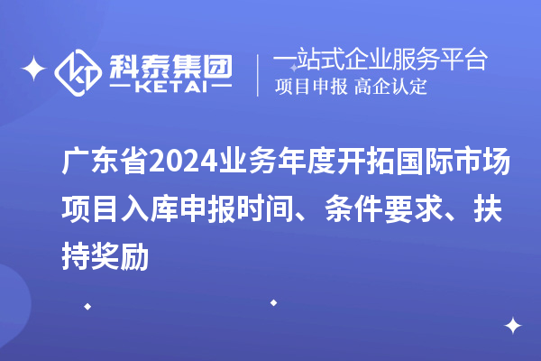 廣東省2024業(yè)務(wù)年度開拓國際市場項目入庫申報時間、條件要求、扶持獎勵