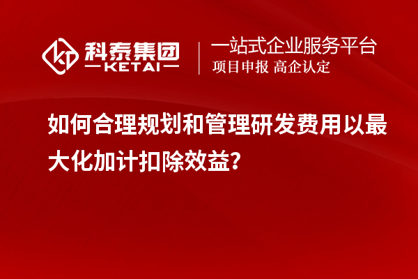 如何合理規(guī)劃和管理研發(fā)費(fèi)用以最大化加計(jì)扣除效益？