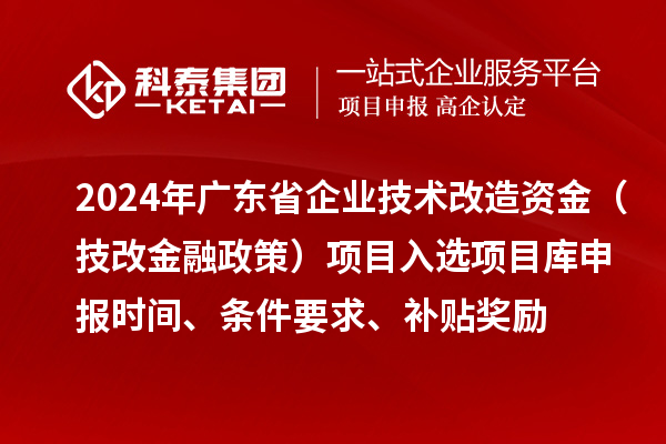 2024年廣東省企業(yè)技術(shù)改造資金（技改金融政策）項(xiàng)目入選項(xiàng)目庫申報(bào)時(shí)間、條件要求、補(bǔ)貼獎(jiǎng)勵(lì)