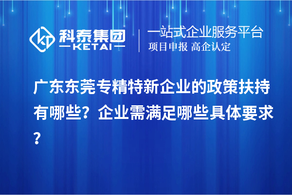 廣東東莞專精特新企業(yè)的政策扶持有哪些？企業(yè)需滿足哪些具體要求？