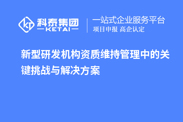 新型研發(fā)機構資質維持管理中的關鍵挑戰(zhàn)與解決方案