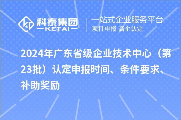 2024年廣東省級(jí)企業(yè)技術(shù)中心（第23批）認(rèn)定申報(bào)時(shí)間、條件要求、補(bǔ)助獎(jiǎng)勵(lì)