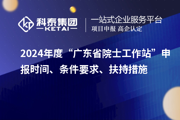 2024年度“廣東省院士工作站”申報(bào)時(shí)間、條件要求、扶持措施