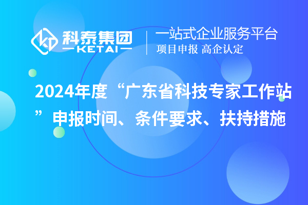 2024年度“廣東省科技專家工作站”申報時間、條件要求、扶持措施