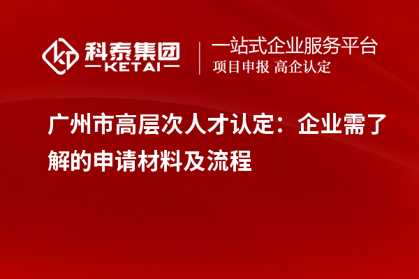廣州市高層次人才認(rèn)定：企業(yè)需了解的申請(qǐng)材料及流程