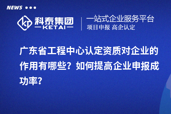 廣東省工程中心認(rèn)定資質(zhì)對企業(yè)的作用有哪些？如何提高企業(yè)申報成功率？