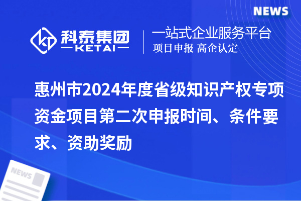 惠州市2024年度省級知識產(chǎn)權(quán)專項資金項目第二次申報時間、條件要求、資助獎勵