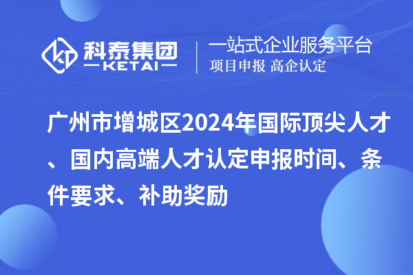 廣州市增城區(qū)2024年國際頂尖人才、國內(nèi)高端人才認(rèn)定申報(bào)時(shí)間、條件要求、補(bǔ)助獎(jiǎng)勵(lì)