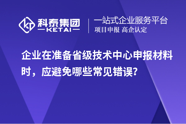 企業(yè)在準備省級技術中心申報材料時，應避免哪些常見錯誤？