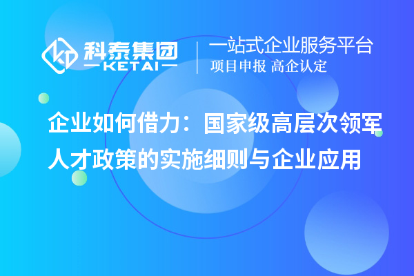 企業(yè)如何借力：國(guó)家級(jí)高層次領(lǐng)軍人才政策的實(shí)施細(xì)則與企業(yè)應(yīng)用