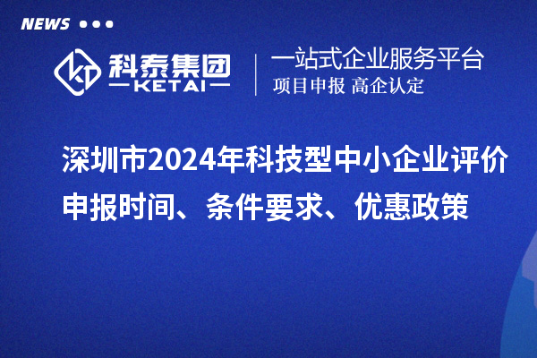深圳市2024年科技型中小企業(yè)評價申報時間、條件要求、優(yōu)惠政策
