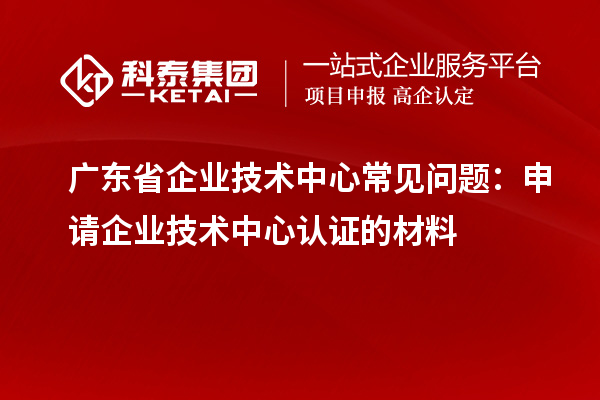 廣東省企業(yè)技術(shù)中心常見問題：申請企業(yè)技術(shù)中心認證的材料