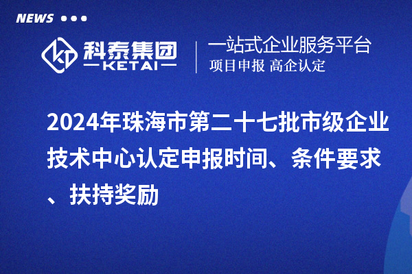 2024年珠海市第二十七批市級企業(yè)技術中心認定申報時間、條件要求、扶持獎勵