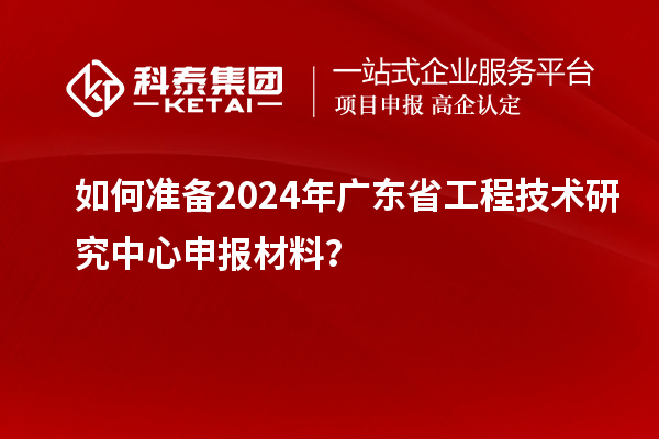 如何準備2024年廣東省工程技術研究中心申報材料？