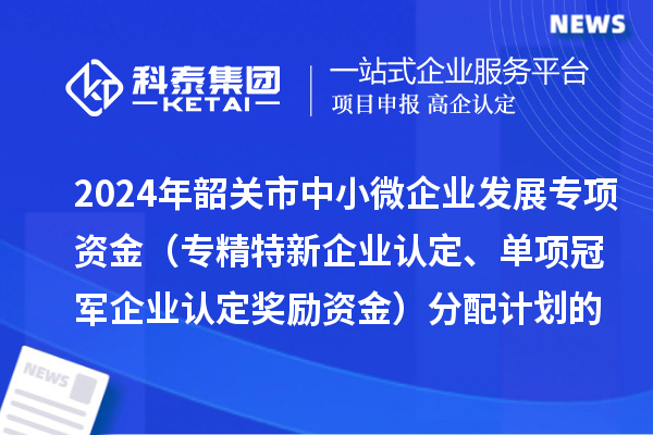2024年韶關(guān)市中小微企業(yè)發(fā)展專項資金（專精特新企業(yè)認定、單項冠軍企業(yè)認定獎勵資金）分配計劃的公示