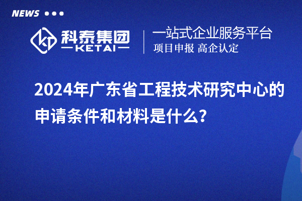 2024年廣東省工程技術(shù)研究中心的申請條件和材料是什么？