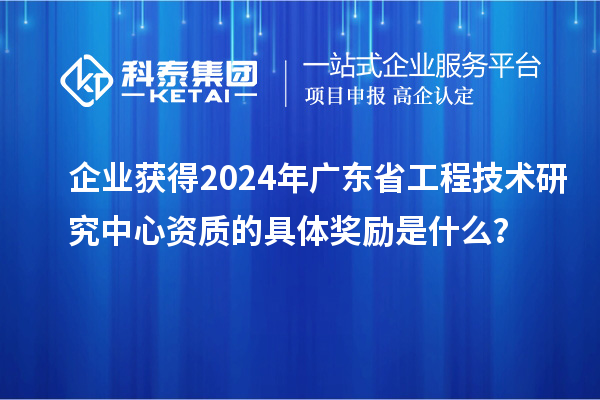 企業(yè)獲得2024年廣東省工程技術研究中心資質的具體獎勵是什么？
