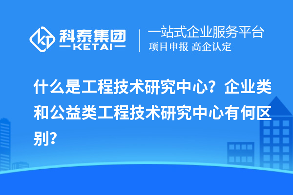 什么是工程技術(shù)研究中心？企業(yè)類(lèi)和公益類(lèi)工程技術(shù)研究中心有何區(qū)別？