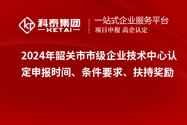 2024年韶關(guān)市市級企業(yè)技術(shù)中心認定申報時間、條件要求、扶持獎勵