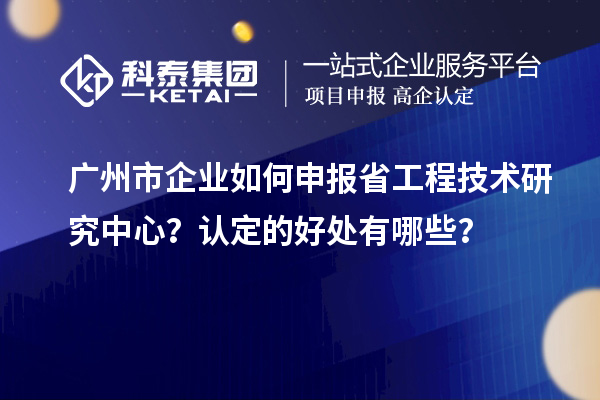 廣州市企業(yè)如何申報(bào)省工程技術(shù)研究中心？認(rèn)定的好處有哪些？