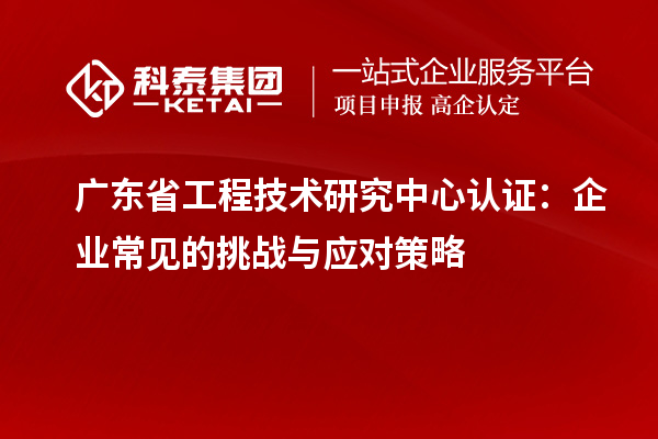 廣東省工程技術(shù)研究中心認證：企業(yè)常見的挑戰(zhàn)與應對策略
