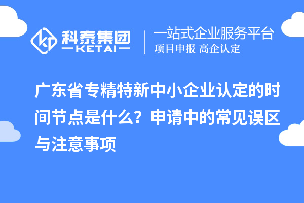 廣東省專精特新中小企業(yè)認定的時間節(jié)點是什么？申請中的常見誤區(qū)與注意事項
